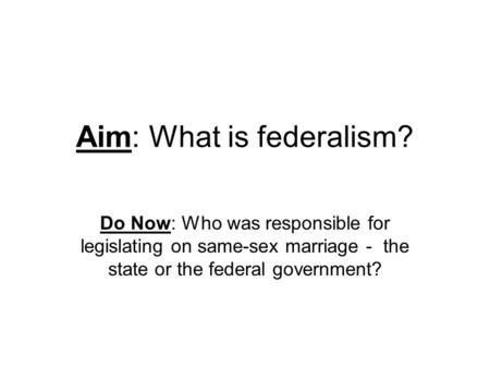 Aim: What is federalism? Do Now: Who was responsible for legislating on same-sex marriage - the state or the federal government?
