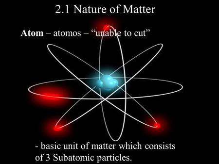 2.1 Nature of Matter Atom – atomos – “unable to cut” - basic unit of matter which consists of 3 Subatomic particles.