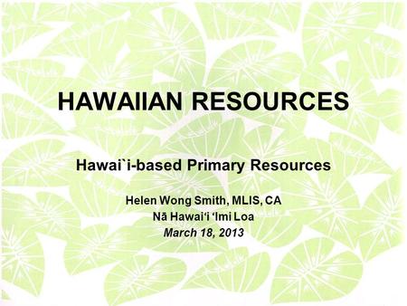 HAWAIIAN RESOURCES Hawai`i-based Primary Resources Helen Wong Smith, MLIS, CA Nā Hawai ʻ i ʻ Imi Loa March 18, 2013.