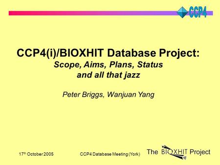 17 th October 2005CCP4 Database Meeting (York) CCP4(i)/BIOXHIT Database Project: Scope, Aims, Plans, Status and all that jazz Peter Briggs, Wanjuan Yang.
