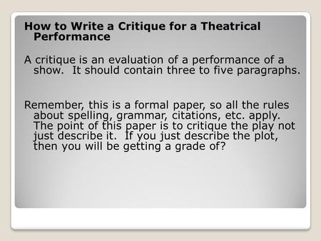 How to Write a Critique for a Theatrical Performance A critique is an evaluation of a performance of a show. It should contain three to five paragraphs.