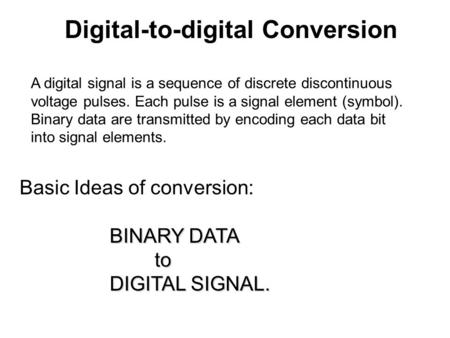 A digital signal is a sequence of discrete discontinuous voltage pulses. Each pulse is a signal element (symbol). Binary data are transmitted by encoding.