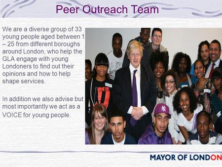 Peer Outreach Team We are a diverse group of 33 young people aged between 15 – 25 from different boroughs around London, who help the GLA engage with young.