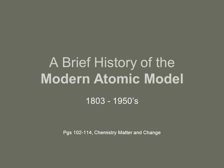 A Brief History of the Modern Atomic Model 1803 - 1950’s Pgs 102-114, Chemistry Matter and Change.