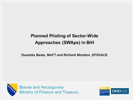 Bosnia and Herzegovina Ministry of Finance and Treasury Planned Piloting of Sector-Wide Approaches (SWAps) in BiH Dusanka Basta, MoFT and Richard Moreton,