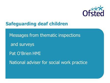 Safeguarding deaf children Messages from thematic inspections and surveys Pat O’Brien HMI National adviser for social work practice.