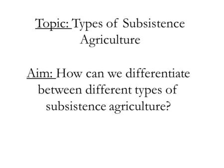 Topic: Types of Subsistence Agriculture Aim: How can we differentiate between different types of subsistence agriculture?
