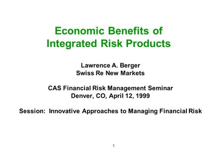1 Economic Benefits of Integrated Risk Products Lawrence A. Berger Swiss Re New Markets CAS Financial Risk Management Seminar Denver, CO, April 12, 1999.