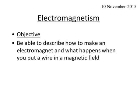 Electromagnetism Objective Be able to describe how to make an electromagnet and what happens when you put a wire in a magnetic field 10 November 2015.
