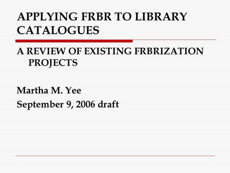 APPLYING FRBR TO LIBRARY CATALOGUES A REVIEW OF EXISTING FRBRIZATION PROJECTS Martha M. Yee September 9, 2006 draft.