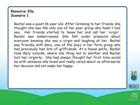 Resource 20a. Scenario 1 Rachel was a quiet 16 year old. After listening to her friends she thought she was the only one of her peer group who hadn't had.