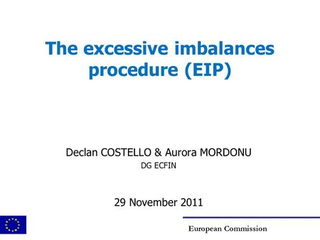 The excessive imbalances procedure (EIP) Declan COSTELLO & Aurora MORDONU DG ECFIN 29 November 2011 European Commission.