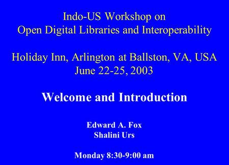 Indo-US Workshop on Open Digital Libraries and Interoperability Holiday Inn, Arlington at Ballston, VA, USA June 22-25, 2003 Welcome and Introduction Edward.