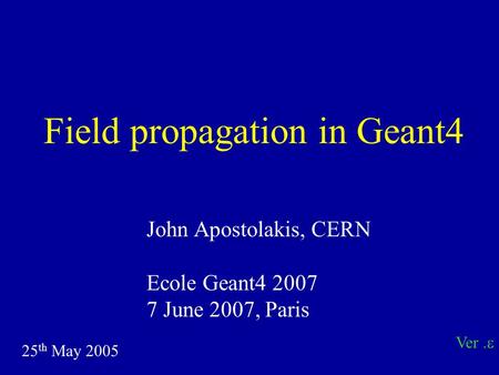 Field propagation in Geant4 John Apostolakis, CERN Ecole Geant4 2007 7 June 2007, Paris 25 th May 2005 Ver. 