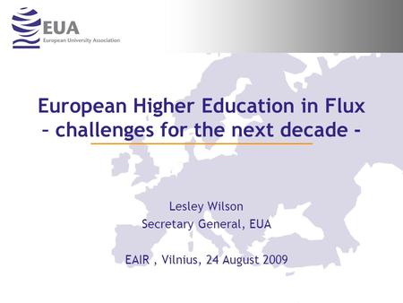 European Higher Education in Flux – challenges for the next decade - Lesley Wilson Secretary General, EUA EAIR, Vilnius, 24 August 2009.