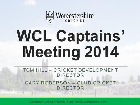 WCL Captains’ Meeting 2014 TOM HILL – CRICKET DEVELOPMENT DIRECTOR GARY ROBERSON – CLUB CRICKET DIRECTOR Worcestershire Cricket Board Limited (WCBL) –