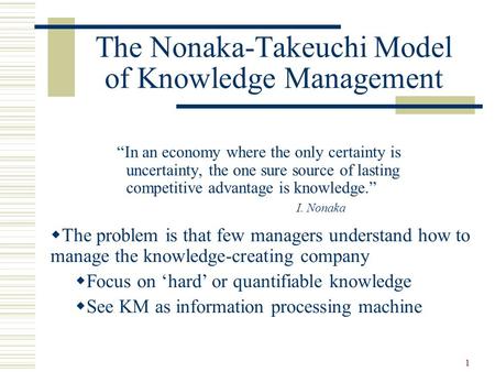 1 The Nonaka-Takeuchi Model of Knowledge Management “In an economy where the only certainty is uncertainty, the one sure source of lasting competitive.