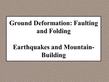 Ground Deformation: Faulting and Folding Earthquakes and Mountain- Building.