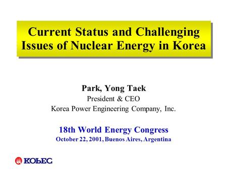 Current Status and Challenging Issues of Nuclear Energy in Korea Park, Yong Taek President & CEO Korea Power Engineering Company, Inc. 18th World Energy.