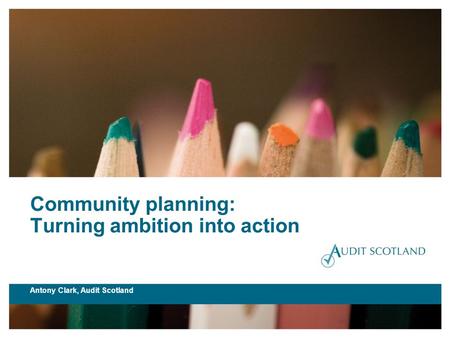 Community planning: Turning ambition into action Antony Clark, Audit Scotland.