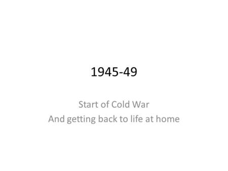 1945-49 Start of Cold War And getting back to life at home.