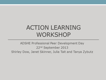 ACTION LEARNING WORKSHOP ADSHE Professional Peer Development Day 22 nd September 2013 Shirley Dow, Janet Skinner, Julia Tait and Tanya Zybutz.