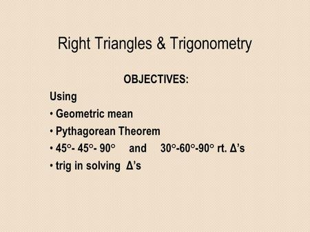 Right Triangles & Trigonometry OBJECTIVES: Using Geometric mean Pythagorean Theorem 45°- 45°- 90° and 30°-60°-90° rt. Δ’s trig in solving Δ’s.