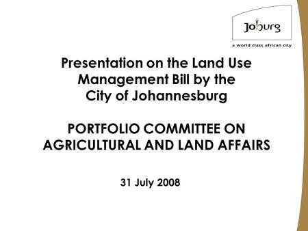 Presentation on the Land Use Management Bill by the City of Johannesburg PORTFOLIO COMMITTEE ON AGRICULTURAL AND LAND AFFAIRS 31 July 2008.