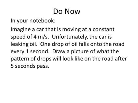Do Now In your notebook: Imagine a car that is moving at a constant speed of 4 m/s. Unfortunately, the car is leaking oil. One drop of oil falls onto the.