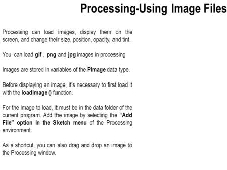 Processing can load images, display them on the screen, and change their size, position, opacity, and tint. You can load gif, png and jpg images in processing.