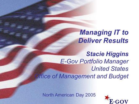 Managing IT to Deliver Results Stacie Higgins E-Gov Portfolio Manager United States Office of Management and Budget North American Day 2005.