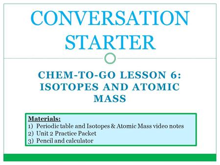 CHEM-TO-GO LESSON 6: ISOTOPES AND ATOMIC MASS CONVERSATION STARTER Materials: 1)Periodic table and Isotopes & Atomic Mass video notes 2)Unit 2 Practice.