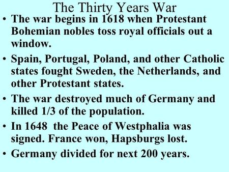 The Thirty Years War The war begins in 1618 when Protestant Bohemian nobles toss royal officials out a window. Spain, Portugal, Poland, and other Catholic.