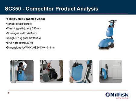 1 SC350 - Competitor Product Analysis Fimap Genie B (Comac Vispa) Tanks: 8l(sol)/8l (rec) Cleaning path (disc): 350mm Squeegee width: 440 mm Weight 67.