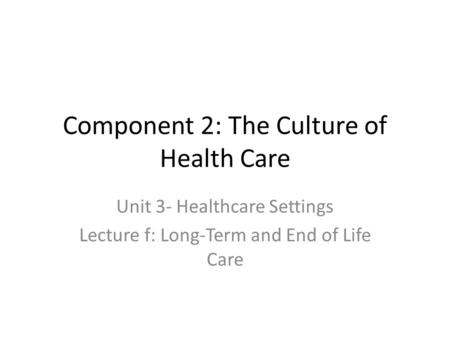 Component 2: The Culture of Health Care Unit 3- Healthcare Settings Lecture f: Long-Term and End of Life Care.