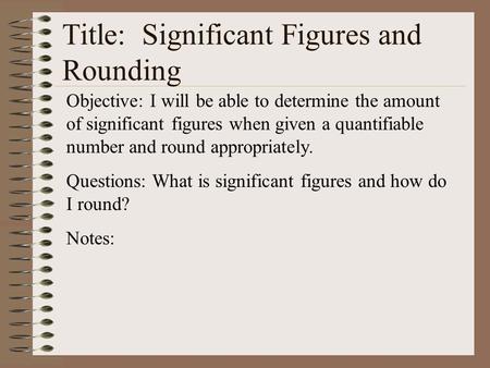 Title: Significant Figures and Rounding Objective: I will be able to determine the amount of significant figures when given a quantifiable number and round.