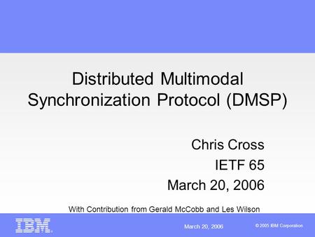 March 20, 2006 © 2005 IBM Corporation Distributed Multimodal Synchronization Protocol (DMSP) Chris Cross IETF 65 March 20, 2006 With Contribution from.