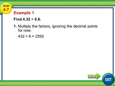 Lesson 4-7 Example 1 4-7 Example 1 Find 4.32 × 0.6. 1.Multiply the factors, ignoring the decimal points for now. 432 × 6 = 2592.