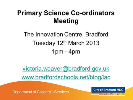 Department of Children’s Services Primary Science Co-ordinators Meeting The Innovation Centre, Bradford Tuesday 12 th March 2013 1pm - 4pm
