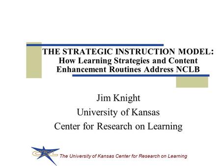 The University of Kansas Center for Research on Learning THE STRATEGIC INSTRUCTION MODEL : How Learning Strategies and Content Enhancement Routines Address.