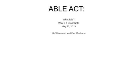 ABLE ACT: What is it ? Why is it important? May 27, 2015 Liz Weintraub and Kim Musheno.