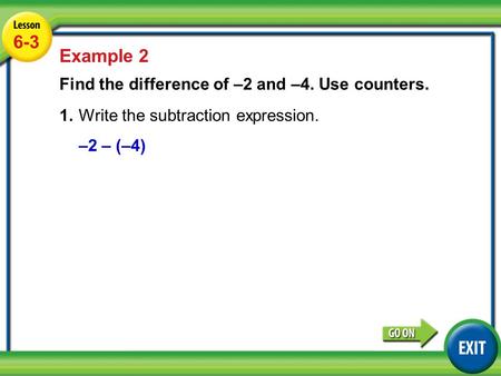 Lesson 6-3 Example 2 6-3 Example 2 Find the difference of –2 and –4. Use counters. 1.Write the subtraction expression. –2 – (–4)