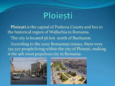 Ploiești is the capital of Prahova County and lies in the historical region of Wallachia in Romania. The city is located 56 km north of Bucharest. According.