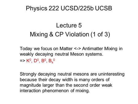 Physics 222 UCSD/225b UCSB Lecture 5 Mixing & CP Violation (1 of 3) Today we focus on Matter Antimatter Mixing in weakly decaying neutral Meson systems.