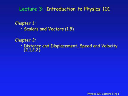 Physics 101: Lecture 3, Pg 1 Lecture 3: Introduction to Physics 101 Chapter 1 : Scalars and Vectors (1.5) Chapter 2: Distance and Displacement, Speed and.