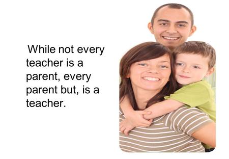 While not every teacher is a parent, every parent but, is a teacher.
