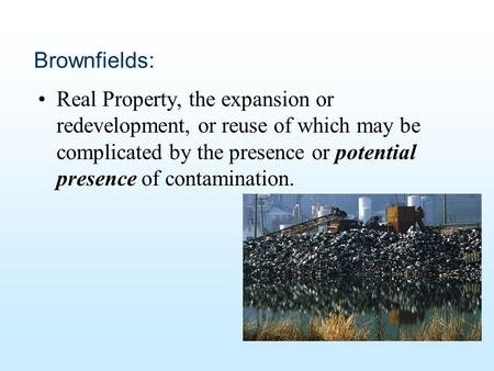Brownfields: Real Property, the expansion or redevelopment, or reuse of which may be complicated by the presence or potential presence of contamination.