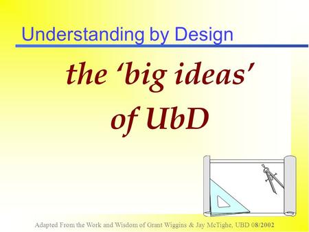 Adapted From the Work and Wisdom of Grant Wiggins & Jay McTighe, UBD 08/2002 Understanding by Design the ‘big ideas’ of UbD.