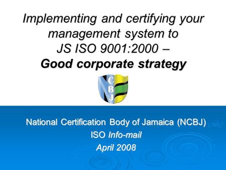 Implementing and certifying your management system to JS ISO 9001:2000 – Good corporate strategy National Certification Body of Jamaica (NCBJ) ISO Info-mail.