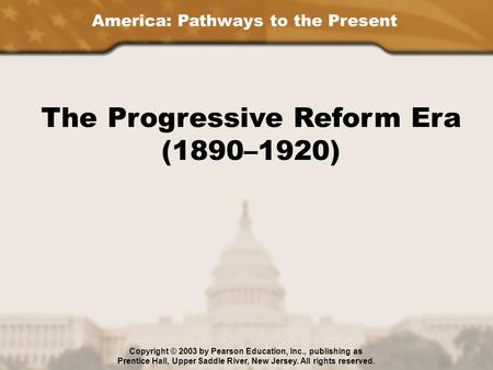 America: Pathways to the Present The Progressive Reform Era (1890–1920) Copyright © 2003 by Pearson Education, Inc., publishing as Prentice Hall, Upper.